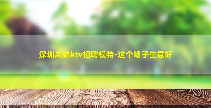 深圳高端ktv招聘模特-这个场子生意好